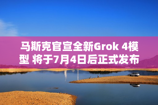 马斯克官宣全新Grok 4模型 将于7月4日后正式发布