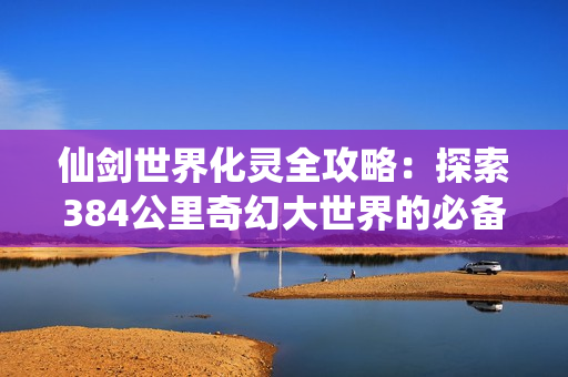 仙剑世界化灵全攻略：探索384公里奇幻大世界的必备神技