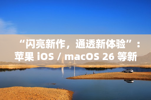 “闪亮新作,通透新体验”:苹果 iOS / macOS 26 等新系统中文介绍上线官网 “闪亮新作,通透新体验”:苹果 iOS / macOS 26 等新系统中文介绍上线官网