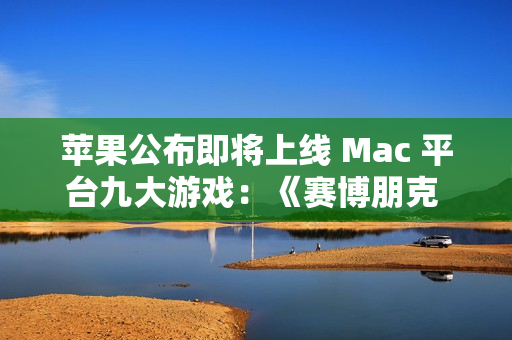 苹果公布即将上线 Mac 平台九大游戏：《赛博朋克 2077》《红色沙漠》等
