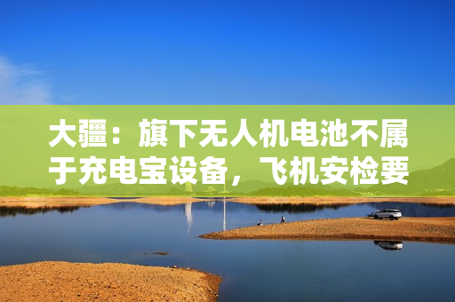 大疆：旗下无人机电池不属于充电宝设备，飞机安检要求不受影响