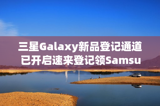 三星Galaxy新品登记通道已开启速来登记领SamsungCare+优惠券