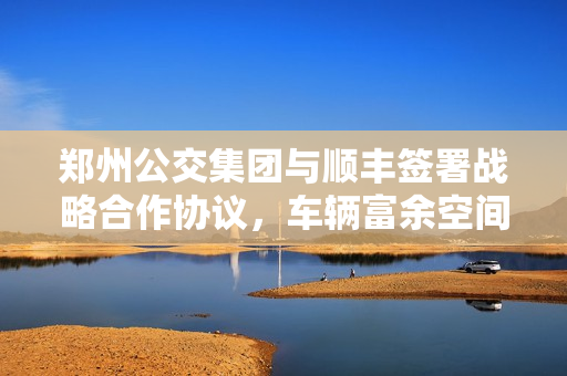 郑州公交集团与顺丰签署战略合作协议，车辆富余空间进行运输试点