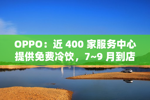 OPPO：近 400 家服务中心提供免费冷饮，7~9 月到店送修设备（包含贴膜、清洁保养）可享
