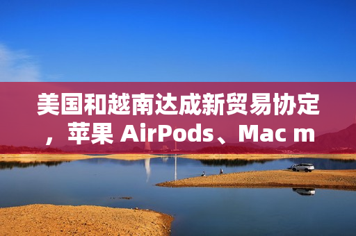 美国和越南达成新贸易协定，苹果 AirPods、Mac mini 等产品进口成本飙升
