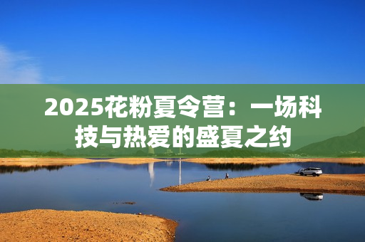 2025花粉夏令营:一场科技与热爱的盛夏之约 2025花粉夏令营:一场科技与热爱的盛夏之约