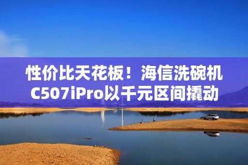性价比天花板！海信洗碗机C507iPro以千元区间撬动万元级体验
