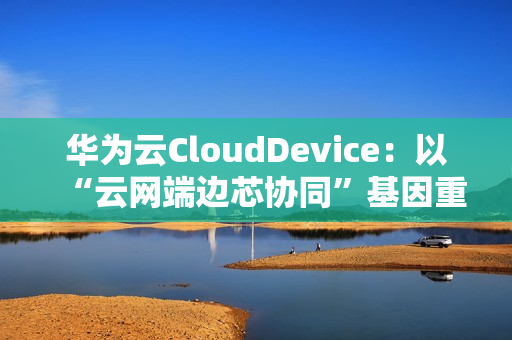 华为云CloudDevice：以“云网端边芯协同”基因重新定义云终端