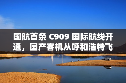 国航首条 C909 国际航线开通，国产客机从呼和浩特飞向乌兰巴托