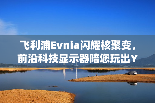 飞利浦Evnia闪耀核聚变，前沿科技显示器陪您玩出Young！