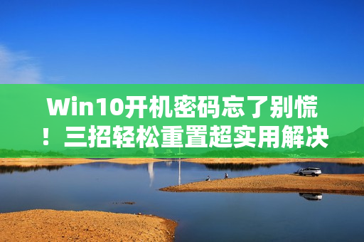 Win10开机密码忘了别慌！三招轻松重置超实用解决方案