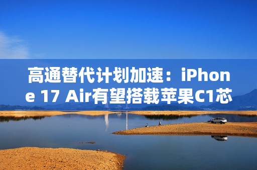 高通替代计划加速：iPhone 17 Air有望搭载苹果C1芯片