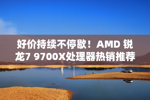 好价持续不停歇！AMD 锐龙7 9700X处理器热销推荐