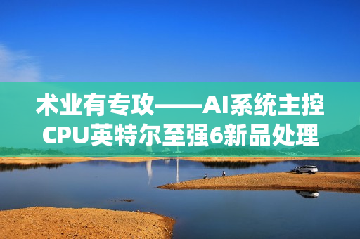 术业有专攻——AI系统主控CPU英特尔至强6新品处理器浅析