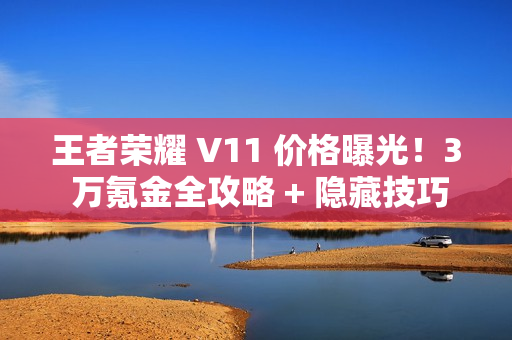王者荣耀 V11 价格曝光！3 万氪金全攻略 + 隐藏技巧必看