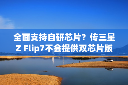 全面支持自研芯片？传三星Z Flip7不会提供双芯片版本