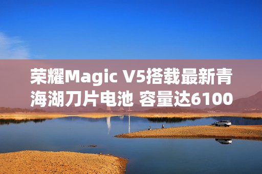 荣耀Magic V5搭载最新青海湖刀片电池 容量达6100mAh
