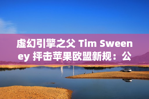 虚幻引擎之父 Tim Sweeney 抨击苹果欧盟新规：公然违法、嘲弄公平竞争