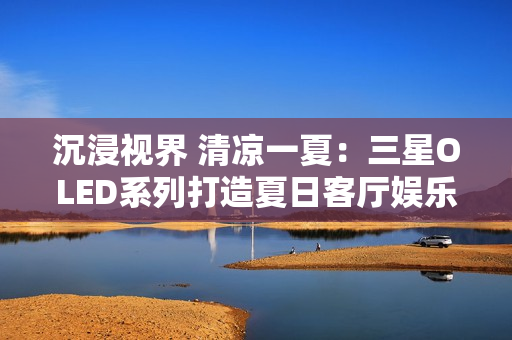 沉浸视界 清凉一夏：三星OLED系列打造夏日客厅娱乐新主场