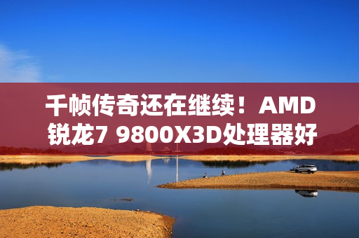 千帧传奇还在继续！AMD 锐龙7 9800X3D处理器好价推荐