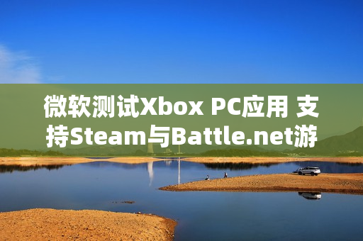 微软测试Xbox PC应用 支持Steam与Battle.net游戏整合 微软测试Xbox PC应用 支持Steam与Battle.net游戏整合