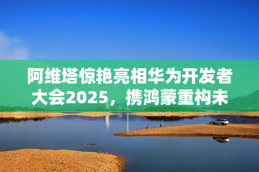 阿维塔惊艳亮相华为开发者大会2025，携鸿蒙重构未来出行之美
