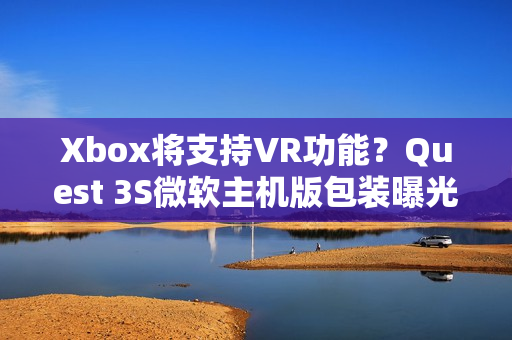 Xbox将支持VR功能？Quest 3S微软主机版包装曝光！