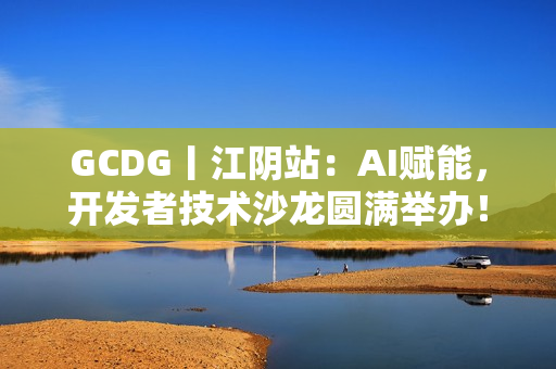 GCDG丨江阴站：AI赋能，开发者技术沙龙圆满举办！