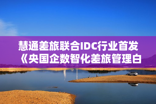 慧通差旅联合IDC行业首发《央国企数智化差旅管理白皮书》,解码央国企转型新动能 慧通差旅联合IDC行业首发《央国企数智化差旅管理白皮书》,解码央国企转型新动能