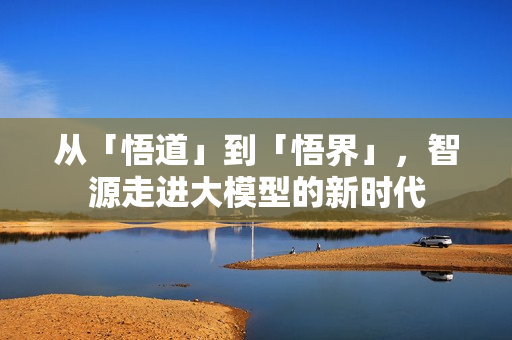 从「悟道」到「悟界」,智源走进大模型的新时代 从「悟道」到「悟界」,智源走进大模型的新时代