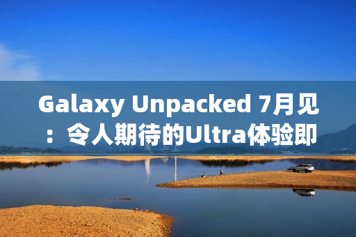 Galaxy Unpacked 7月见：令人期待的Ultra体验即将在折叠屏展开