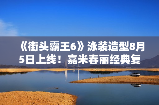 《街头霸王6》泳装造型8月5日上线！嘉米春丽经典复刻！