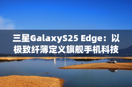 三星GalaxyS25 Edge：以极致纤薄定义旗舰手机科技美学