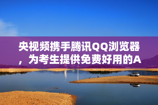 央视频携手腾讯QQ浏览器，为考生提供免费好用的AI志愿填报工具