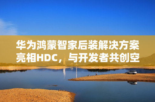 华为鸿蒙智家后装解决方案亮相HDC，与开发者共创空间智能新玩法
