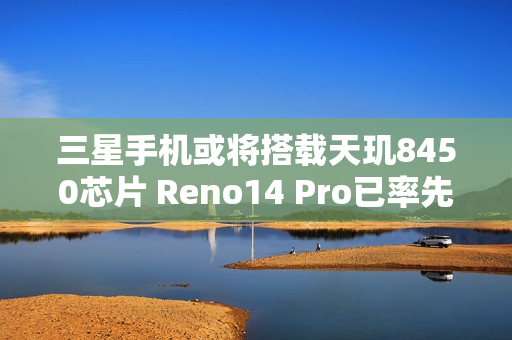 三星手机或将搭载天玑8450芯片 Reno14 Pro已率先应用