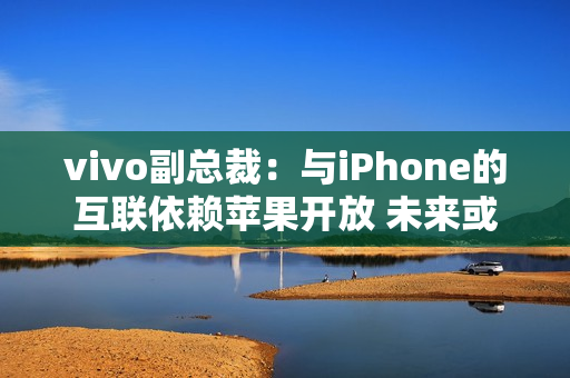 vivo副总裁：与iPhone的互联依赖苹果开放 未来或有变动