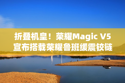 折叠机皇！荣耀Magic V5宣布搭载荣耀鲁班缓震铰链