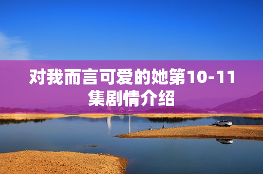 对我而言可爱的她第10-11集剧情介绍