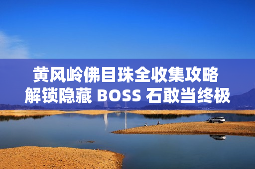 黄风岭佛目珠全收集攻略 解锁隐藏 BOSS 石敢当终极指南