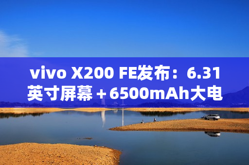 vivo X200 FE发布：6.31英寸屏幕＋6500mAh大电池