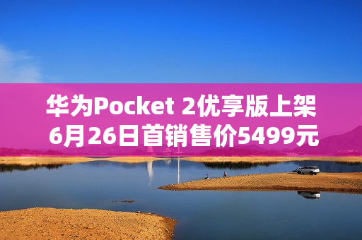 华为Pocket 2优享版上架 6月26日首销售价5499元起 华为Pocket 2优享版上架 6月26日首销售价5499元起