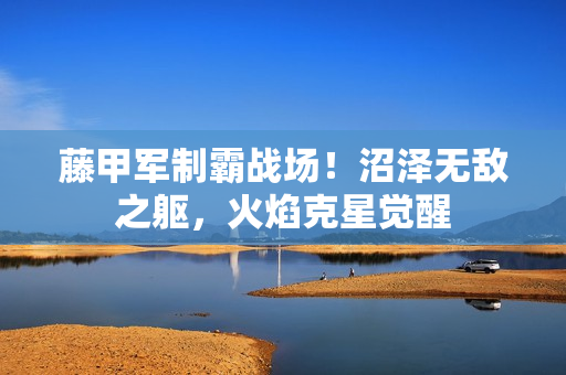 藤甲军制霸战场！沼泽无敌之躯，火焰克星觉醒