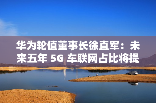 华为轮值董事长徐直军：未来五年 5G 车联网占比将提升至 95%