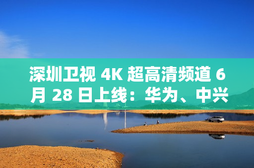 深圳卫视 4K 超高清频道 6 月 28 日上线：华为、中兴等国产设备占比近 80%