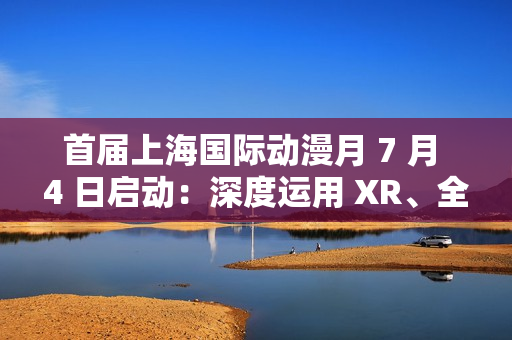 首届上海国际动漫月 7 月 4 日启动：深度运用 XR、全息投影、沉浸式剧场等技术，三大漫展首次联动