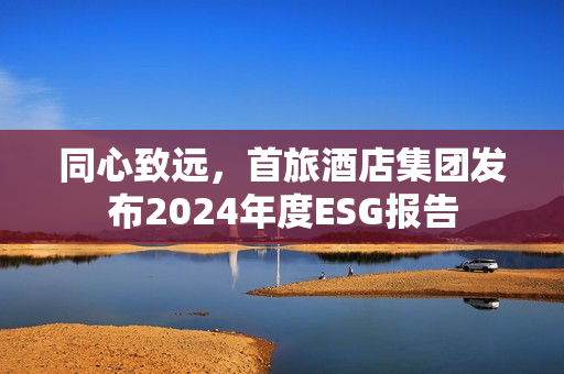 同心致远，首旅酒店集团发布2024年度ESG报告