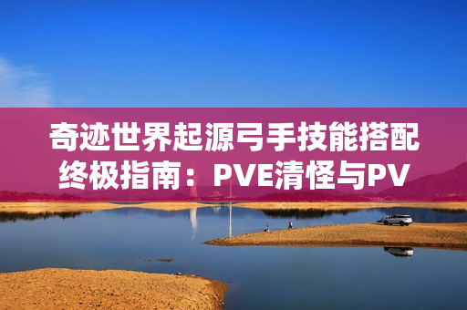 奇迹世界起源弓手技能搭配终极指南：PVE清怪与PVP制胜秘诀