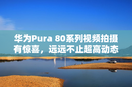 华为Pura 80系列视频拍摄有惊喜，远远不止超高动态范围