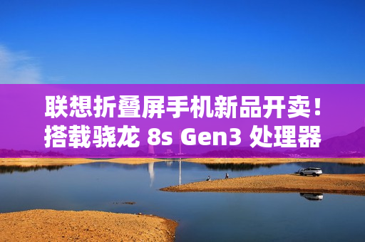 联想折叠屏手机新品开卖！搭载骁龙 8s Gen3 处理器